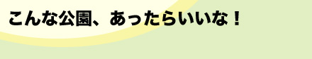 こんな公園、あったらいいな！