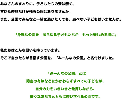 みなさんのまわりに、子どもたちの姿は無く、古びた遊具だけが残る公園はありませんか。 また、公園でみんなと一緒に遊びたくても、遊べない子どもはいませんか。  「身近な公園を　あらゆる子どもたちが　もっと楽しめる場に」  私たちはこんな願いを持っています。 そこで自分たちが目指す公園を、「みーんなの公園」と名付けました。  「みーんなの公園」とは 障害の有無などにかかわらずすべての子どもが、 自分の力をいきいきと発揮しながら、 様々な友だちとともに遊び学べる公園です。 