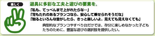 「楽しく」 遊具に多彩な工夫と遊びの要素を。 「私も、てっぺんまで上がれたらな…」 「背もたれのあるブランコなら、安心して乗せられそうだな」 「触るといろんな音がしたら、きっと楽しいよ。見えても見えなくても」 典型的なブランコやすべり台だけでは、存分に楽しめなかった子ども たちのために、豊富な遊びの選択肢を提供したい。