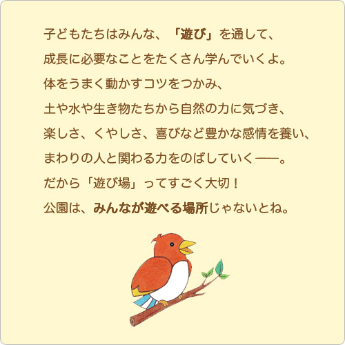 子どもたちはみんな、「遊び」を通して、成長に必要なことをたくさん学んでいくよ。体をうまく動かすコツをつかみ、土や水や生き物たちから自然の力に気づき、楽しさ、くやしさ、喜びなど豊かな感情を養い、まわりの人と関わる力をのばしていく――。 だから「遊び場」ってすごく大切！公園はみんなが遊べる場所じゃないとね。 