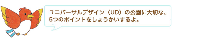 ユニバーサルデザイン（UD）の公園に大切な、5つのポイントをしょうかいするよ。 