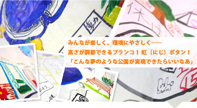 みんなが楽しく、環境にやさしく 高さが調節できるブランコ！ 虹（にじ）ボタン！ 「こんな夢のような公園が実現できたらいいなあ」 